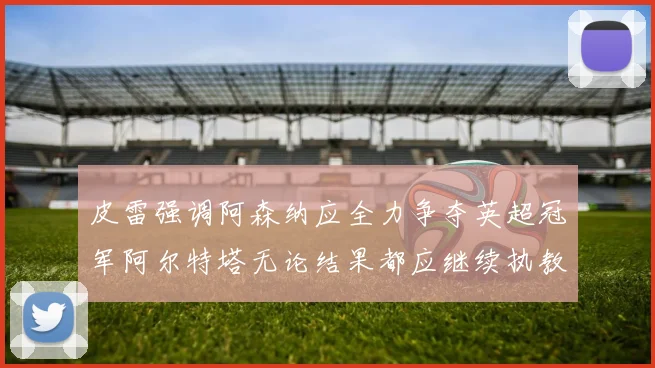 皮雷强调阿森纳应全力争夺英超冠军阿尔特塔无论结果都应继续执教