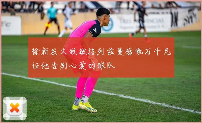 徐新发文致敬格列兹曼感慨万千见证他告别心爱的球队