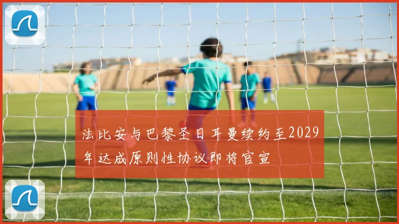 法比安与巴黎圣日耳曼续约至2029年达成原则性协议即将官宣