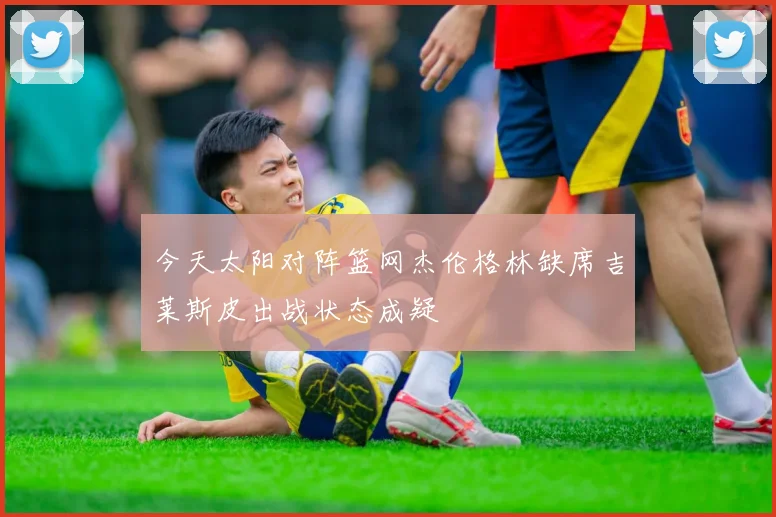 今天太阳对阵篮网杰伦格林缺席吉莱斯皮出战状态成疑