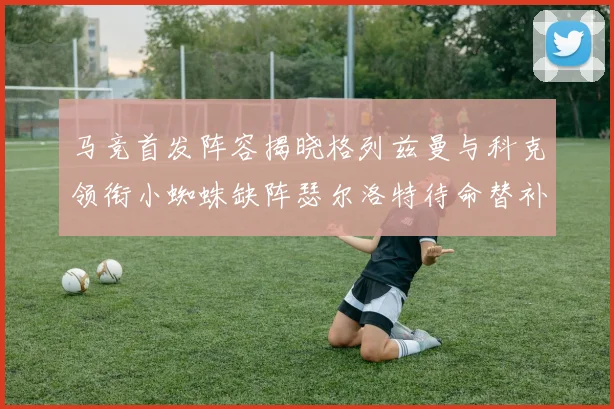 马竞首发阵容揭晓格列兹曼与科克领衔小蜘蛛缺阵瑟尔洛特待命替补