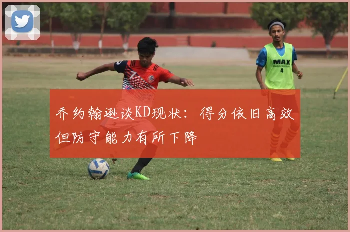乔约翰逊谈KD现状：得分依旧高效但防守能力有所下降