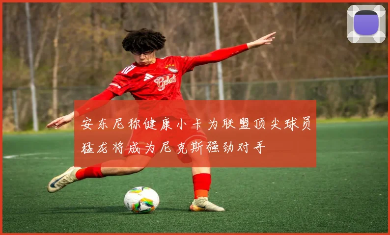 安东尼称健康小卡为联盟顶尖球员猛龙将成为尼克斯强劲对手