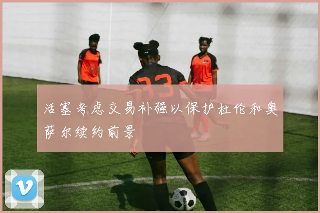 活塞考虑交易补强以保护杜伦和奥萨尔续约前景