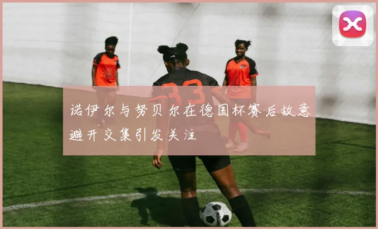 诺伊尔与努贝尔在德国杯赛后故意避开交集引发关注