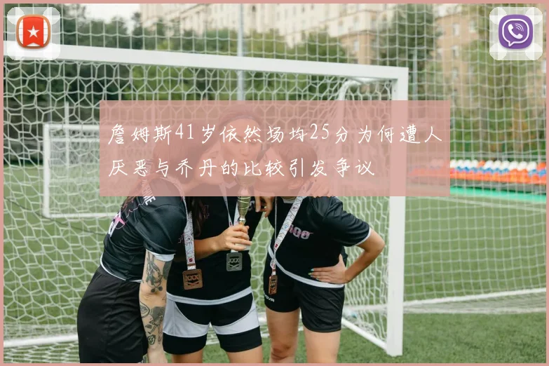 詹姆斯41岁依然场均25分为何遭人厌恶与乔丹的比较引发争议