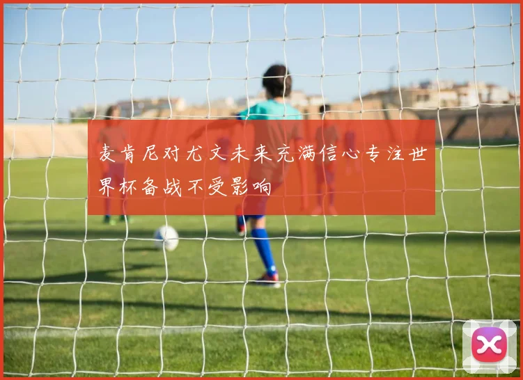 麦肯尼对尤文未来充满信心专注世界杯备战不受影响