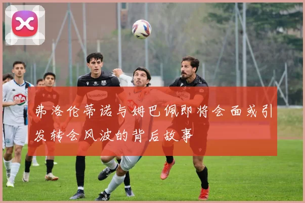 弗洛伦蒂诺与姆巴佩即将会面或引发转会风波的背后故事