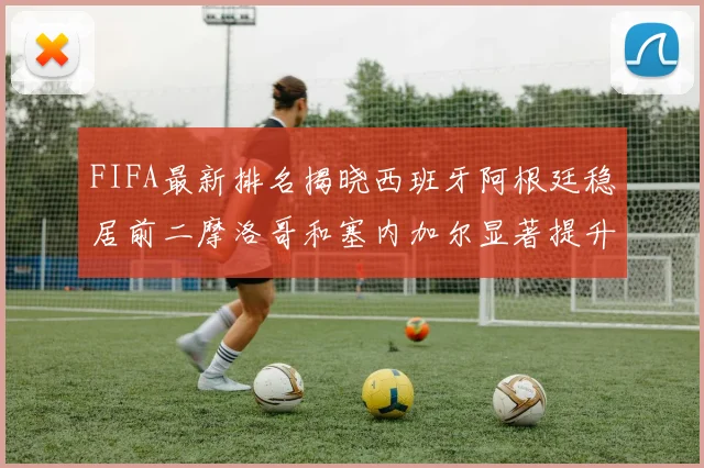 FIFA最新排名揭晓西班牙阿根廷稳居前二摩洛哥和塞内加尔显著提升