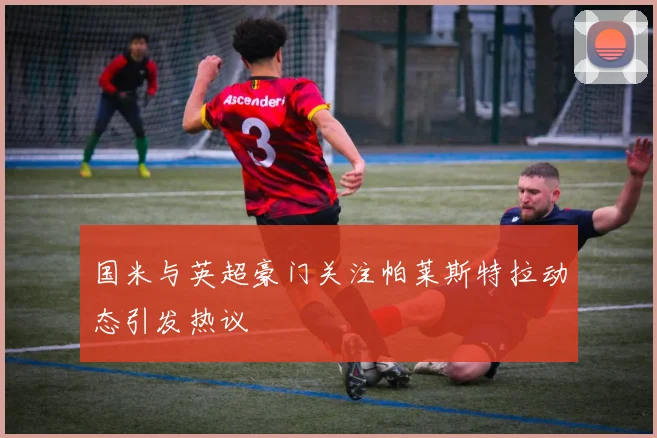 国米与英超豪门关注帕莱斯特拉动态引发热议